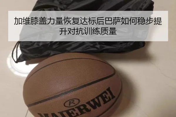 加维膝盖力量恢复达标后巴萨如何稳步提升对抗训练质量